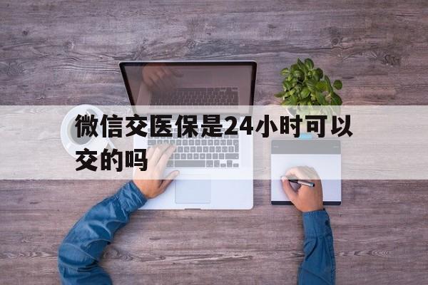 宣威最新微信交医保是24小时可以交的吗方法分析(最方便真实的宣威微信上交医保多久到账方法)